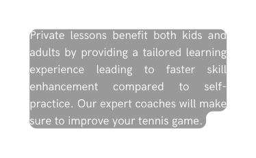 Private lessons benefit both kids and adults by providing a tailored learning experience leading to faster skill enhancement compared to self practice Our expert coaches will make sure to improve your tennis game