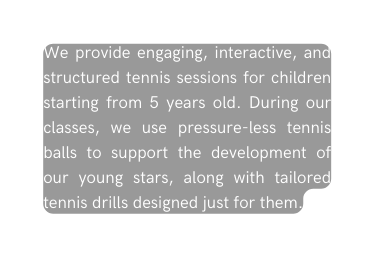 We provide engaging interactive and structured tennis sessions for children starting from 5 years old During our classes we use pressure less tennis balls to support the development of our young stars along with tailored tennis drills designed just for them